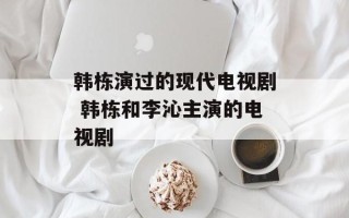 韩栋演过的现代电视剧 韩栋和李沁主演的电视剧