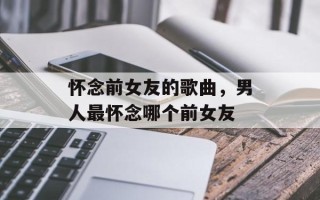 怀念前女友的歌曲，男人最怀念哪个前女友
