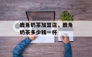鹿角奶茶加盟店，鹿角奶茶多少钱一杯