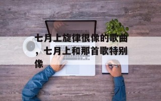七月上旋律很像的歌曲，七月上和那首歌特别像