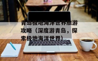 青岛极地海洋世界旅游攻略（深度游青岛，探索极地海洋世界）