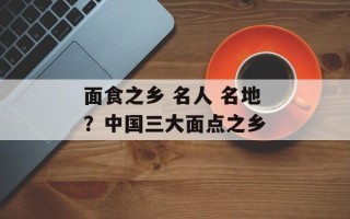 面食之乡 名人 名地？中国三大面点之乡