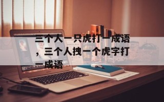 三个人一只虎打一成语，三个人拽一个虎字打一成语