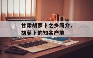 甘肃胡萝卜之乡简介，胡萝卜的知名产地