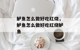 鲈鱼怎么做好吃红烧，鲈鱼怎么做好吃红烧鲈鱼