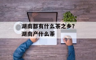 湖南都有什么茶之乡？湖南产什么茶