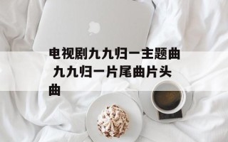 电视剧九九归一主题曲 九九归一片尾曲片头曲