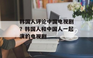 韩国人评论中国电视剧？韩国人和中国人一起演的电视剧