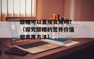 醪糟可以直接食用吗？（探究醪糟的营养价值和食用方法）