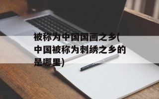 被称为中国国画之乡(中国被称为刺绣之乡的是哪里)