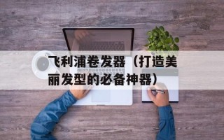 飞利浦卷发器（打造美丽发型的必备神器）