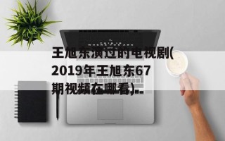 王旭东演过的电视剧(2019年王旭东67期视频在哪看)