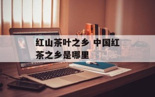 红山茶叶之乡 中国红茶之乡是哪里