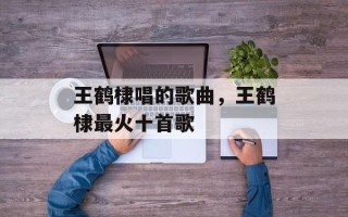 王鹤棣唱的歌曲，王鹤棣最火十首歌