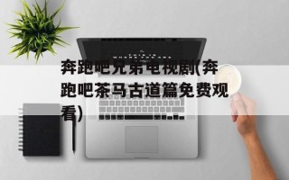 奔跑吧兄弟电视剧(奔跑吧茶马古道篇免费观看)