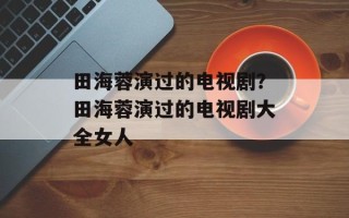 田海蓉演过的电视剧？田海蓉演过的电视剧大全女人