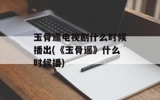 玉骨遥电视剧什么时候播出(《玉骨遥》什么时候播)