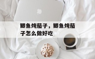 鲫鱼炖茄子，鲫鱼炖茄子怎么做好吃