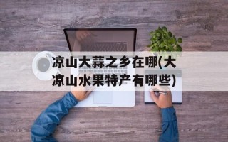 凉山大蒜之乡在哪(大凉山水果特产有哪些)