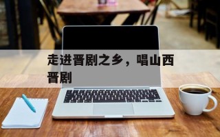 走进晋剧之乡，唱山西晋剧
