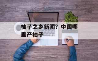 柚子之乡新闻？中国哪里产柚子
