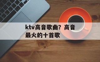 ktv高音歌曲？高音最火的十首歌