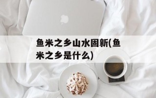 鱼米之乡山水固新(鱼米之乡是什么)