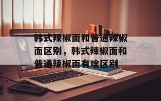 韩式辣椒面和普通辣椒面区别，韩式辣椒面和普通辣椒面有啥区别