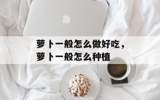 萝卜一般怎么做好吃，萝卜一般怎么种植