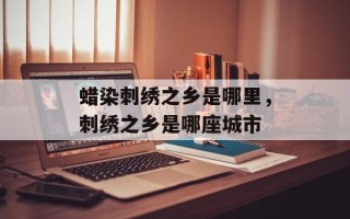 蜡染刺绣之乡是哪里，刺绣之乡是哪座城市