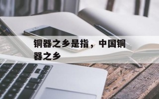 铜器之乡是指，中国铜器之乡
