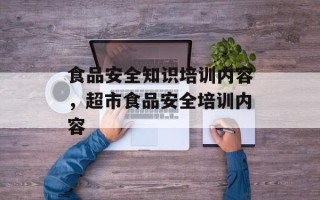 食品安全知识培训内容，超市食品安全培训内容