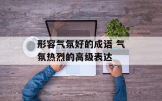 形容气氛好的成语 气氛热烈的高级表达