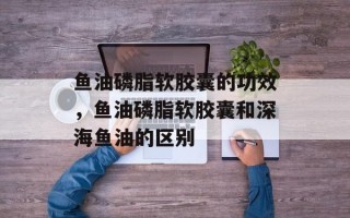 鱼油磷脂软胶囊的功效，鱼油磷脂软胶囊和深海鱼油的区别