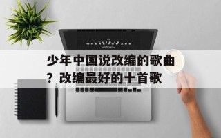 少年中国说改编的歌曲？改编最好的十首歌