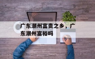 广东潮州富贵之乡，广东潮州富裕吗