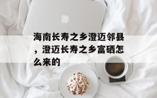 海南长寿之乡澄迈邻县，澄迈长寿之乡富硒怎么来的