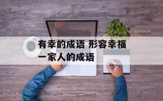 有幸的成语 形容幸福一家人的成语