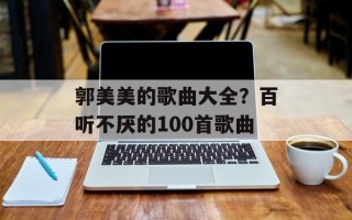 郭美美的歌曲大全？百听不厌的100首歌曲