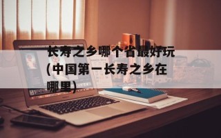 长寿之乡哪个省最好玩(中国第一长寿之乡在哪里)