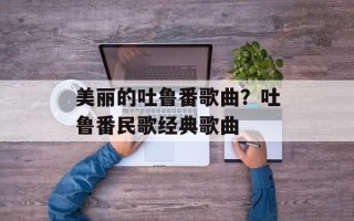 美丽的吐鲁番歌曲？吐鲁番民歌经典歌曲