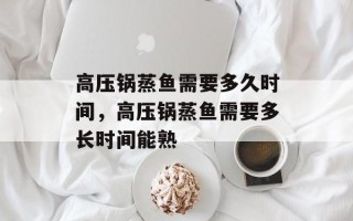 高压锅蒸鱼需要多久时间，高压锅蒸鱼需要多长时间能熟