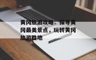 黄冈旅游攻略：探寻黄冈最美景点，玩转黄冈旅游胜地