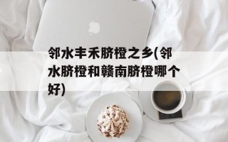 邻水丰禾脐橙之乡(邻水脐橙和赣南脐橙哪个好)