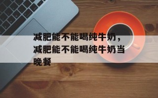 减肥能不能喝纯牛奶，减肥能不能喝纯牛奶当晚餐