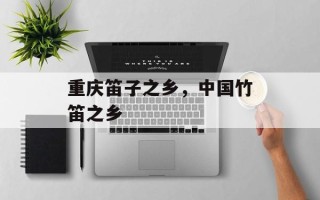 重庆笛子之乡，中国竹笛之乡