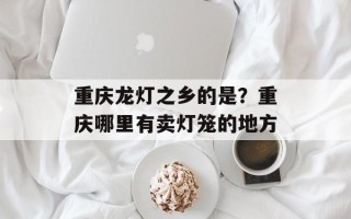 重庆龙灯之乡的是？重庆哪里有卖灯笼的地方