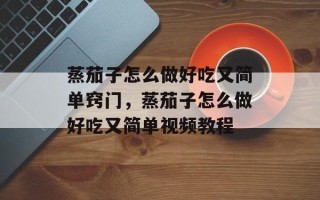 蒸茄子怎么做好吃又简单窍门，蒸茄子怎么做好吃又简单视频教程