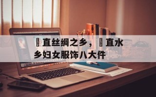甪直丝绸之乡，甪直水乡妇女服饰八大件