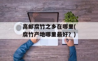 高邮腐竹之乡在哪里(腐竹产地哪里最好？)